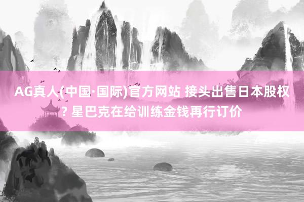 AG真人(中国·国际)官方网站 接头出售日本股权? 星巴克在给训练金钱再行订价