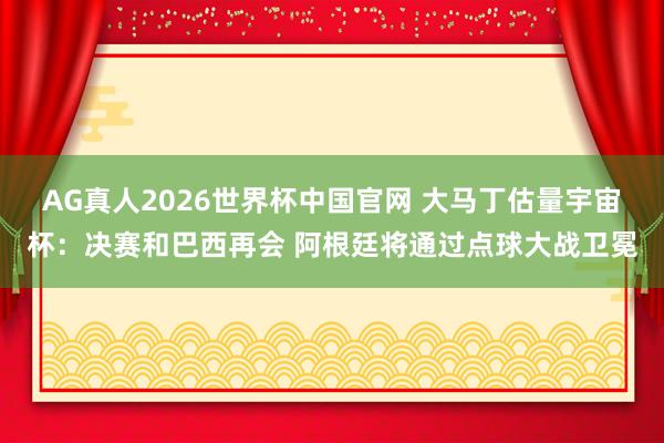 AG真人2026世界杯中国官网 大马丁估量宇宙杯:决赛和巴西再会 阿根廷将通过点球大战卫冕