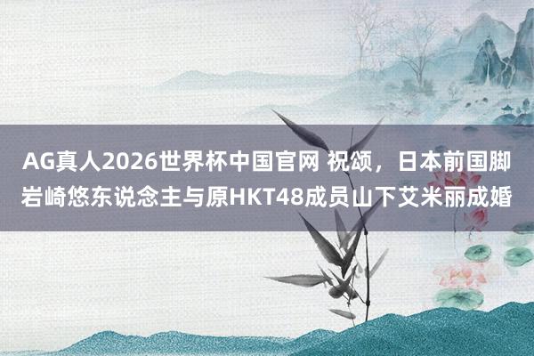 AG真人2026世界杯中国官网 祝颂,日本前国脚岩崎悠东说念主与原HKT48成员山下艾米丽成婚