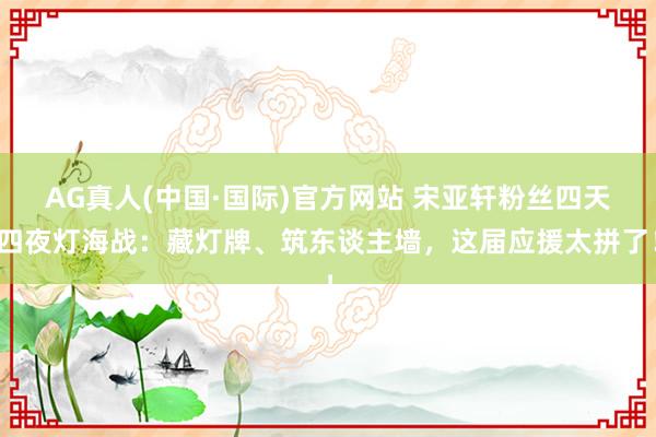 AG真人(中国·国际)官方网站 宋亚轩粉丝四天四夜灯海战:藏灯牌、筑东谈主墙,这届应援太拼了!