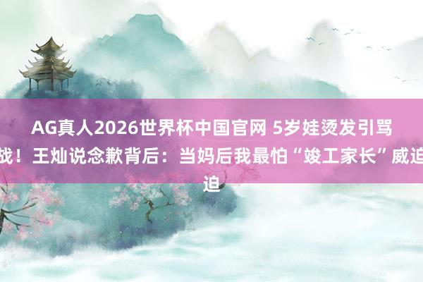 AG真人2026世界杯中国官网 5岁娃烫发引骂战！王灿说念歉背后：当妈后我最怕“竣工家长”威迫