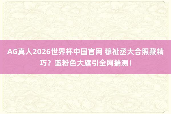 AG真人2026世界杯中国官网 穆祉丞大合照藏精巧？蓝粉色大旗引全网揣测！