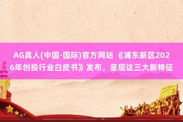 AG真人(中国·国际)官方网站 《浦东新区2026年创投行业白皮书》发布,呈现这三大新特征