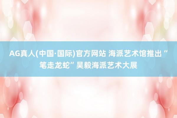 AG真人(中国·国际)官方网站 海派艺术馆推出“笔走龙蛇”吴毅海派艺术大展
