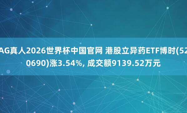 AG真人2026世界杯中国官网 港股立异药ETF博时(520690)涨3.54%， 成交额9139.52万元