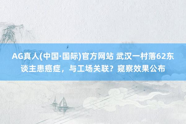 AG真人(中国·国际)官方网站 武汉一村落62东谈主患癌症,与工场关联?窥察效果公布