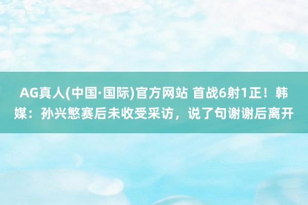 AG真人(中国·国际)官方网站 首战6射1正!韩媒:孙兴慜赛后未收受采访,说了句谢谢后离开