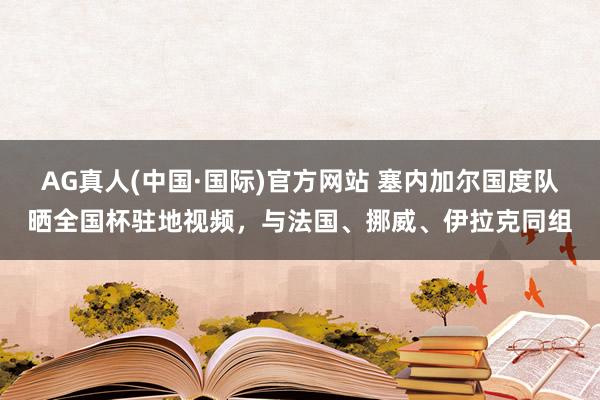 AG真人(中国·国际)官方网站 塞内加尔国度队晒全国杯驻地视频，与法国、挪威、伊拉克同组
