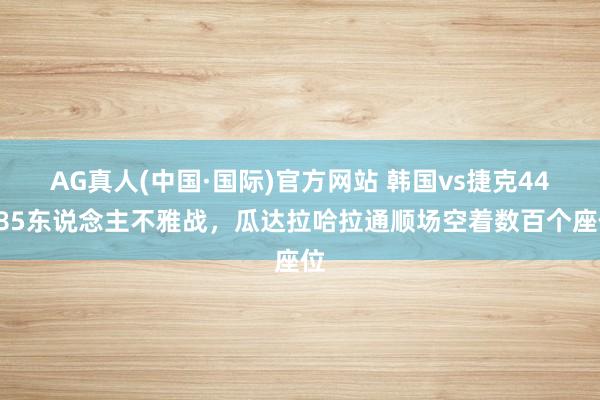 AG真人(中国·国际)官方网站 韩国vs捷克44985东说念主不雅战,瓜达拉哈拉通顺场空着数百个座位
