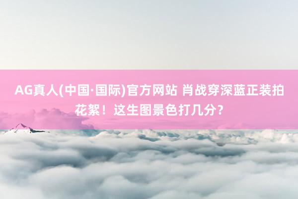 AG真人(中国·国际)官方网站 肖战穿深蓝正装拍花絮!这生图景色打几分?