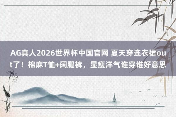 AG真人2026世界杯中国官网 夏天穿连衣裙out了!棉麻T恤+阔腿裤,显瘦洋气谁穿谁好意思