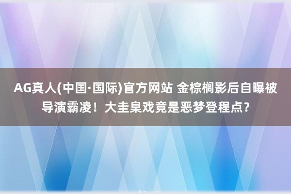 AG真人(中国·国际)官方网站 金棕榈影后自曝被导演霸凌！大圭臬戏竟是恶梦登程点？