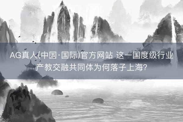 AG真人(中国·国际)官方网站 这一国度级行业产教交融共同体为何落子上海?