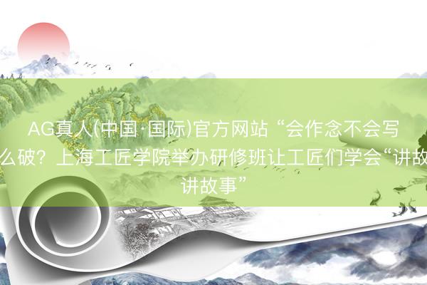 AG真人(中国·国际)官方网站 “会作念不会写”怎么破?上海工匠学院举办研修班让工匠们学会“讲故事”