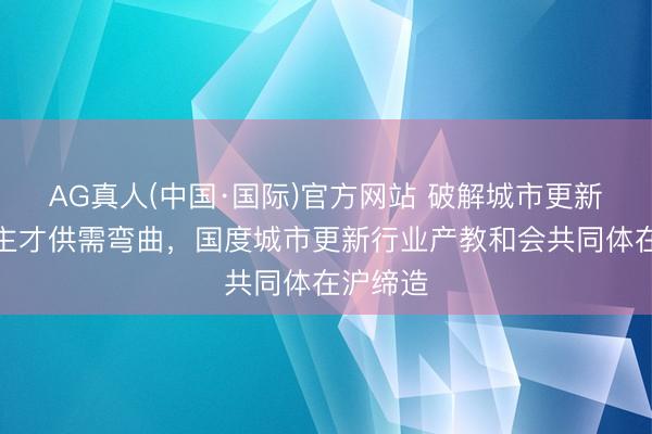 AG真人(中国·国际)官方网站 破解城市更新东说念主才供需弯曲，国度城市更新行业产教和会共同体在沪缔造