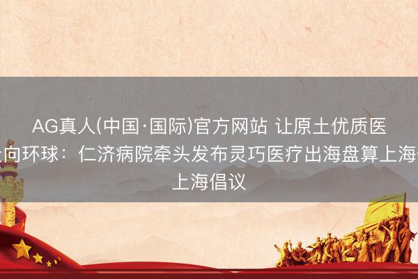 AG真人(中国·国际)官方网站 让原土优质医疗走向环球：仁济病院牵头发布灵巧医疗出海盘算上海倡议