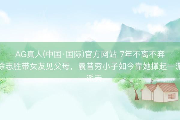 AG真人(中国·国际)官方网站 7年不离不弃!徐志胜带女友见父母,曩昔穷小子如今靠她撑起一派天