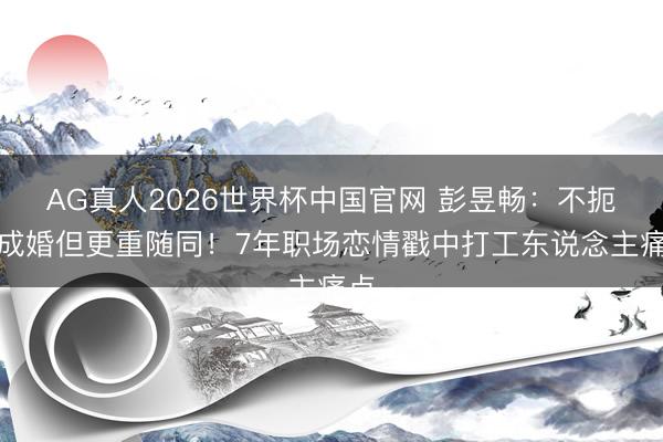 AG真人2026世界杯中国官网 彭昱畅：不扼杀成婚但更重随同！7年职场恋情戳中打工东说念主痛点