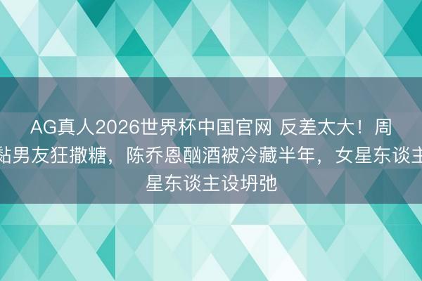 AG真人2026世界杯中国官网 反差太大！周也暗里黏男友狂撒糖，陈乔恩酗酒被冷藏半年，女星东谈主设坍弛