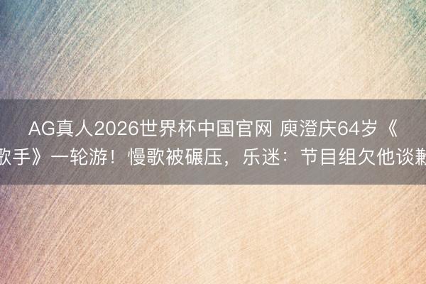 AG真人2026世界杯中国官网 庾澄庆64岁《歌手》一轮游!慢歌被碾压,乐迷:节目组欠他谈歉