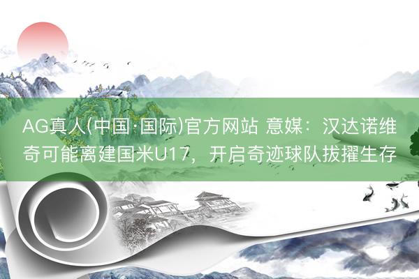 AG真人(中国·国际)官方网站 意媒:汉达诺维奇可能离建国米U17,开启奇迹球队拔擢生存