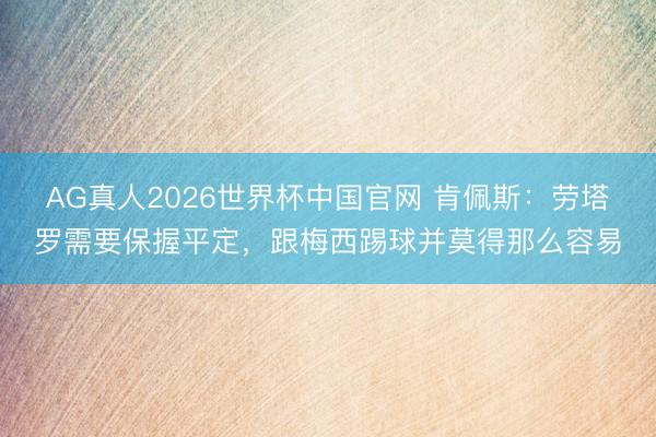 AG真人2026世界杯中国官网 肯佩斯：劳塔罗需要保握平定，跟梅西踢球并莫得那么容易