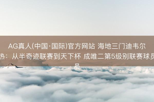 AG真人(中国·国际)官方网站 海地三门迪韦尔热：从半奇迹联赛到天下杯 成唯二第5级别联赛球员
