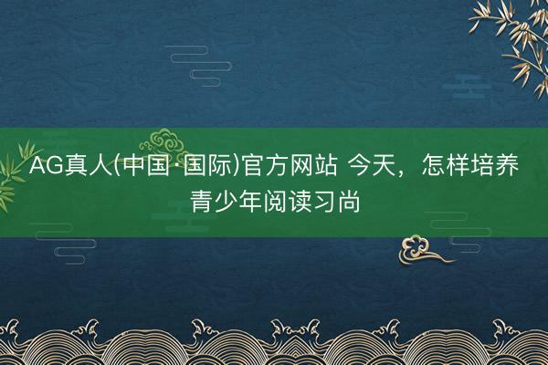 AG真人(中国·国际)官方网站 今天,怎样培养青少年阅读习尚