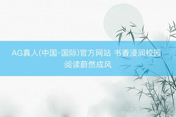 AG真人(中国·国际)官方网站 书香浸润校园 阅读蔚然成风