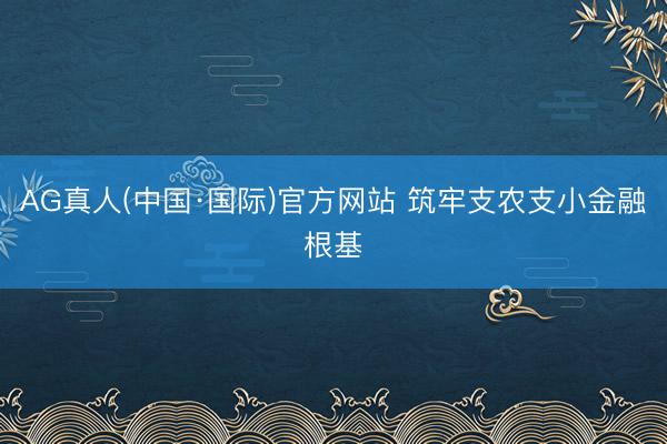 AG真人(中国·国际)官方网站 筑牢支农支小金融根基