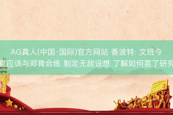 AG真人(中国·国际)官方网站 香波特: 文班今夏应该与邓肯合练 制定无敌设想 了解如何罢了研究