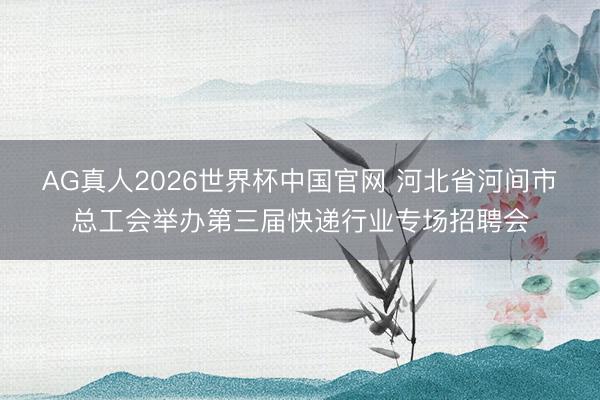 AG真人2026世界杯中国官网 河北省河间市总工会举办第三届快递行业专场招聘会