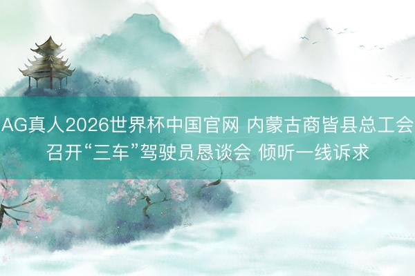 AG真人2026世界杯中国官网 内蒙古商皆县总工会召开“三车”驾驶员恳谈会 倾听一线诉求