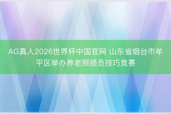 AG真人2026世界杯中国官网 山东省烟台市牟平区举办养老照顾员技巧竞赛