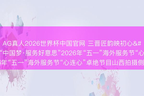 AG真人2026世界杯中国官网 三晋匠韵映初心 太行潮涌颂服务——“中国梦·服务好意思”2026年“五一”海外服务节“心连心”卓绝节目山西拍摄侧记