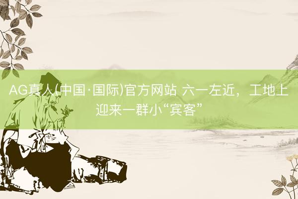 AG真人(中国·国际)官方网站 六一左近,工地上迎来一群小“宾客”
