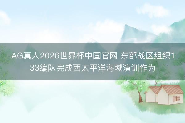 AG真人2026世界杯中国官网 东部战区组织133编队完成西太平洋海域演训作为