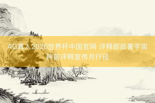 AG真人2026世界杯中国官网 评释部部署宇宙粹前评释宣传月行径