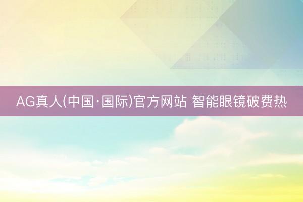 AG真人(中国·国际)官方网站 智能眼镜破费热