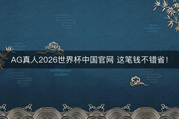 AG真人2026世界杯中国官网 这笔钱不错省！