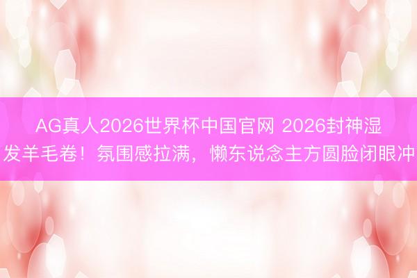 AG真人2026世界杯中国官网 2026封神湿发羊毛卷!氛围感拉满,懒东说念主方圆脸闭眼冲