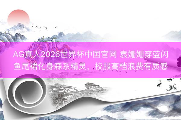 AG真人2026世界杯中国官网 袁姗姗穿蓝闪鱼尾裙化身森系精灵,校服高档浪费有质感