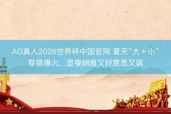 AG真人2026世界杯中国官网 夏天“大＋小”穿搭爆火，显瘦娴雅又好意思又飒
