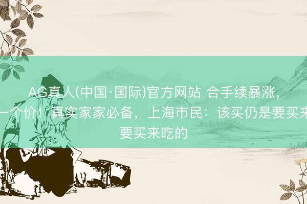 AG真人(中国·国际)官方网站 合手续暴涨,一天一个价!真实家家必备,上海市民:该买仍是要买来吃的
