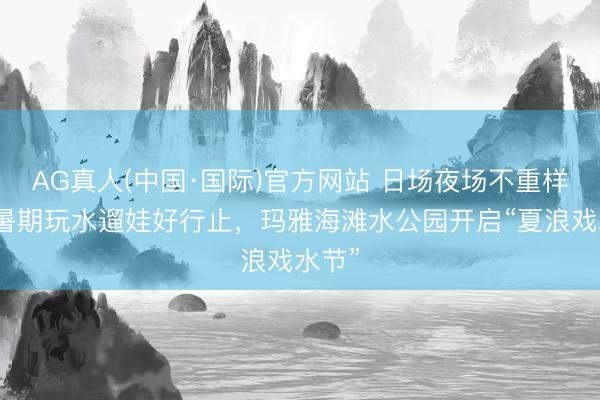 AG真人(中国·国际)官方网站 日场夜场不重样打造暑期玩水遛娃好行止,玛雅海滩水公园开启“夏浪戏水节”