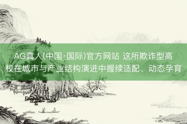 AG真人(中国·国际)官方网站 这所欺诈型高校在城市与产业结构演进中握续适配、动态孕育