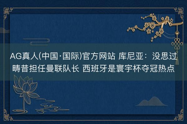 AG真人(中国·国际)官方网站 库尼亚:没思过畴昔担任曼联队长 西班牙是寰宇杯夺冠热点