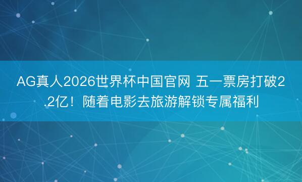 AG真人2026世界杯中国官网 五一票房打破2.2亿!随着电影去旅游解锁专属福利