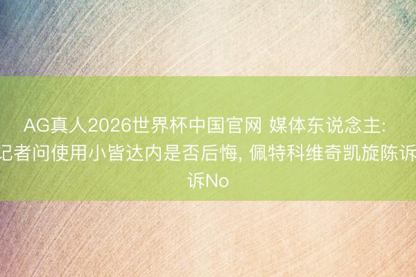 AG真人2026世界杯中国官网 媒体东说念主: 有记者问使用小皆达内是否后悔， 佩特科维奇凯旋陈诉No