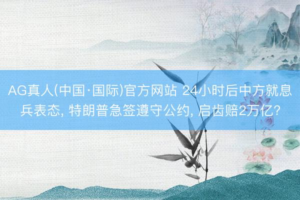 AG真人(中国·国际)官方网站 24小时后中方就息兵表态, 特朗普急签遵守公约, 启齿赔2万亿?